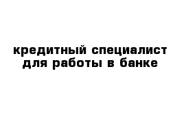 кредитный специалист для работы в банке